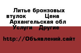 Литье бронзовых втулок       › Цена ­ 7 - Архангельская обл. Услуги » Другие   